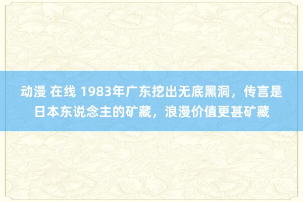 动漫 在线 1983年广东挖出无底黑洞，传言是日本东说念主的矿藏，浪漫价值更甚矿藏