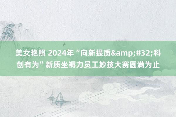 美女艳照 2024年“向新提质&#32;科创有为”新质坐褥力员工妙技大赛圆满为止