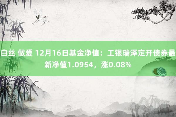 白丝 做爱 12月16日基金净值：工银瑞泽定开债券最新净值1.0954，涨0.08%