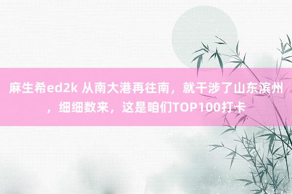 麻生希ed2k 从南大港再往南，就干涉了山东滨州，细细数来，这是咱们TOP100打卡