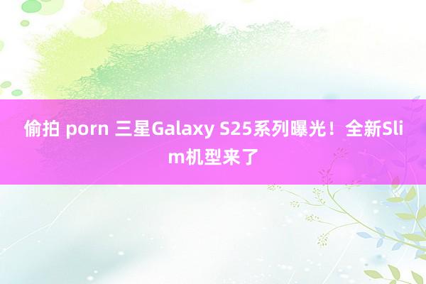 偷拍 porn 三星Galaxy S25系列曝光！全新Slim机型来了