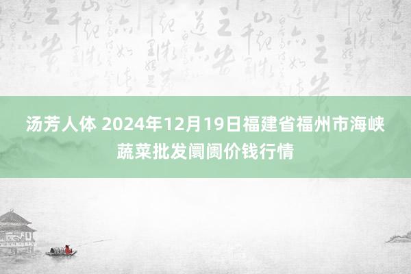 汤芳人体 2024年12月19日福建省福州市海峡蔬菜批发阛阓价钱行情