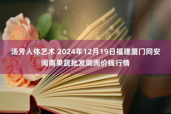 汤芳人体艺术 2024年12月19日福建厦门同安闽南果蔬批发阛阓价钱行情