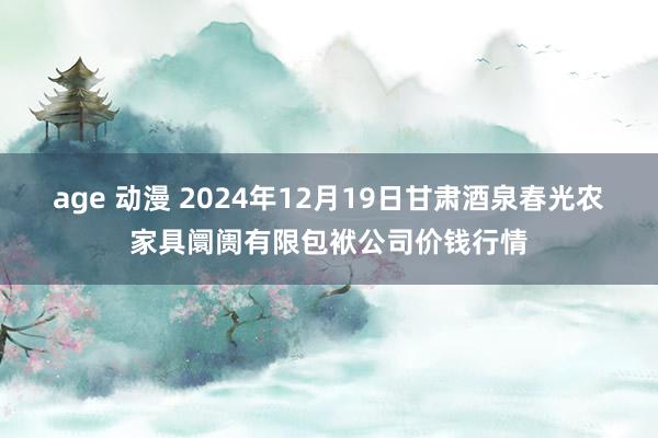 age 动漫 2024年12月19日甘肃酒泉春光农家具阛阓有限包袱公司价钱行情