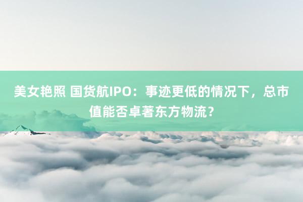 美女艳照 国货航IPO：事迹更低的情况下，总市值能否卓著东方物流？