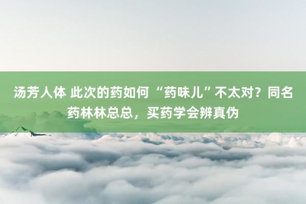 汤芳人体 此次的药如何 “药味儿”不太对？同名药林林总总，买药学会辨真伪