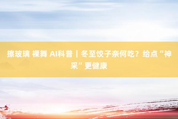 擦玻璃 裸舞 AI科普｜冬至饺子奈何吃？给点“神采”更健康