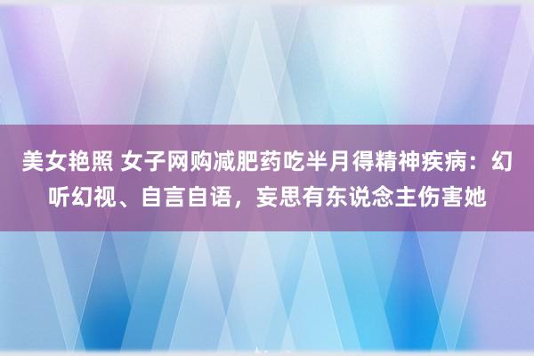 美女艳照 女子网购减肥药吃半月得精神疾病：幻听幻视、自言自语，妄思有东说念主伤害她