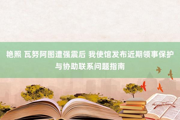 艳照 瓦努阿图遭强震后 我使馆发布近期领事保护与协助联系问题指南