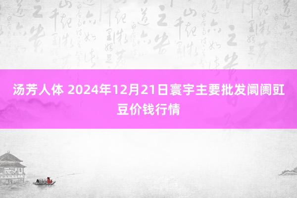 汤芳人体 2024年12月21日寰宇主要批发阛阓豇豆价钱行情