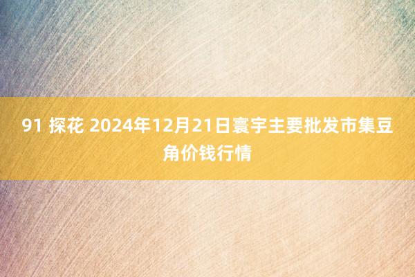 91 探花 2024年12月21日寰宇主要批发市集豆角价钱行情