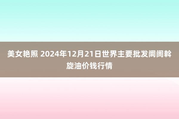 美女艳照 2024年12月21日世界主要批发阛阓斡旋油价钱行情