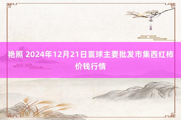 艳照 2024年12月21日寰球主要批发市集西红柿价钱行情