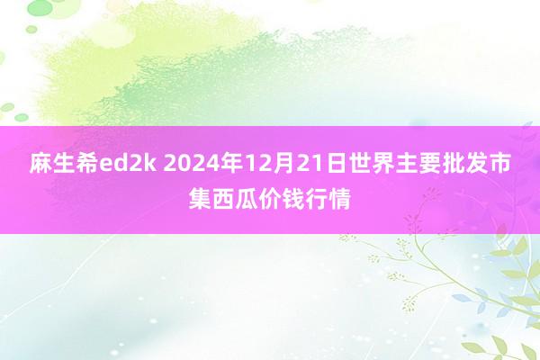 麻生希ed2k 2024年12月21日世界主要批发市集西瓜价钱行情