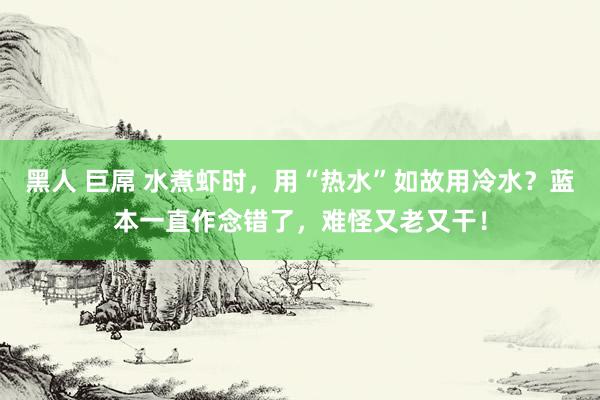 黑人 巨屌 水煮虾时，用“热水”如故用冷水？蓝本一直作念错了，难怪又老又干！