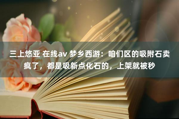 三上悠亚 在线av 梦乡西游：咱们区的吸附石卖疯了，都是吸新点化石的，上架就被秒