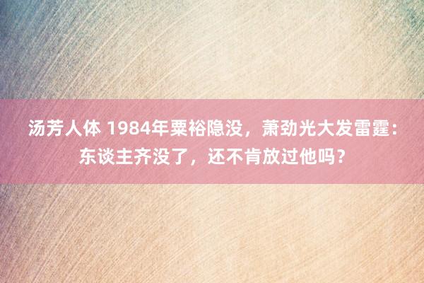 汤芳人体 1984年粟裕隐没，萧劲光大发雷霆：东谈主齐没了，还不肯放过他吗？