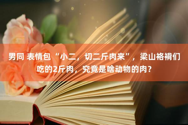 男同 表情包 “小二，切二斤肉来”，梁山袼褙们吃的2斤肉，究竟是啥动物的肉？