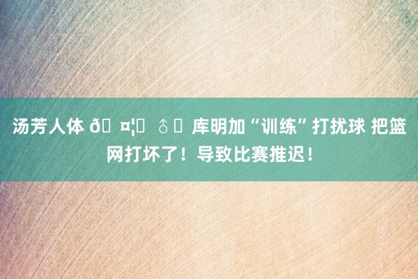 汤芳人体 🤦‍♂️库明加“训练”打扰球 把篮网打坏了！导致比赛推迟！