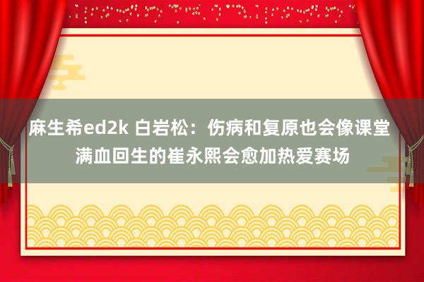 麻生希ed2k 白岩松：伤病和复原也会像课堂 满血回生的崔永熙会愈加热爱赛场