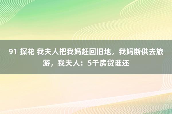 91 探花 我夫人把我妈赶回旧地，我妈断供去旅游，我夫人：5千房贷谁还