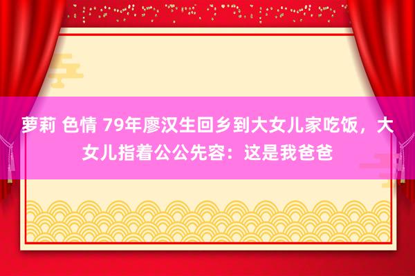 萝莉 色情 79年廖汉生回乡到大女儿家吃饭，大女儿指着公公先容：这是我爸爸