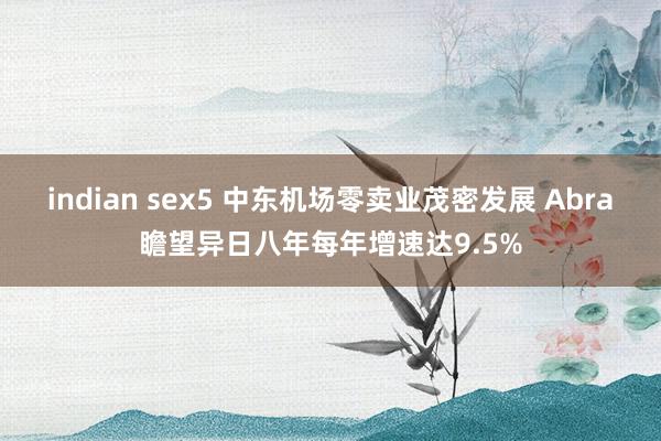 indian sex5 中东机场零卖业茂密发展 Abra瞻望异日八年每年增速达9.5%