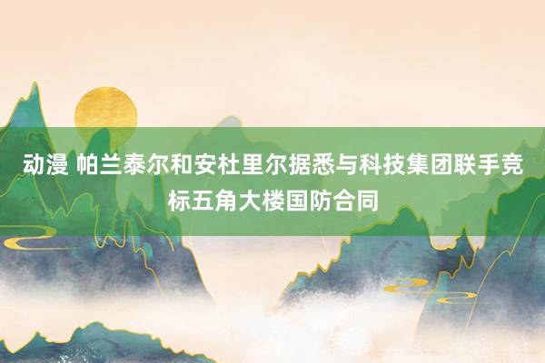 动漫 帕兰泰尔和安杜里尔据悉与科技集团联手竞标五角大楼国防合同