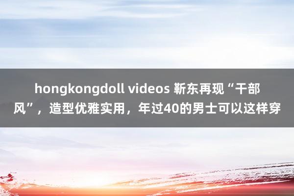 hongkongdoll videos 靳东再现“干部风”，造型优雅实用，年过40的男士可以这样穿