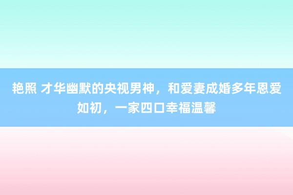 艳照 才华幽默的央视男神，和爱妻成婚多年恩爱如初，一家四口幸福温馨