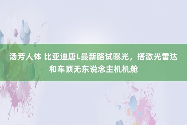 汤芳人体 比亚迪唐L最新路试曝光，搭激光雷达和车顶无东说念主机机舱