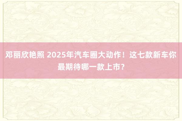 邓丽欣艳照 2025年汽车圈大动作！这七款新车你最期待哪一款上市？