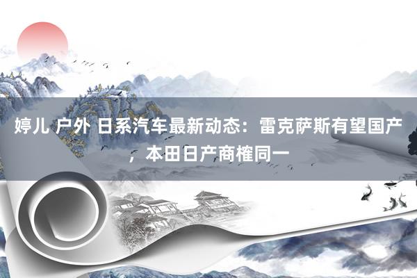 婷儿 户外 日系汽车最新动态：雷克萨斯有望国产，本田日产商榷同一