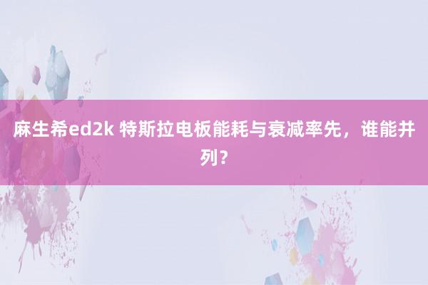 麻生希ed2k 特斯拉电板能耗与衰减率先，谁能并列？