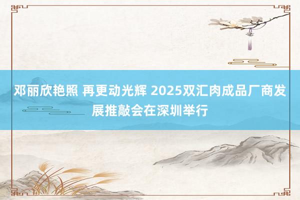 邓丽欣艳照 再更动光辉 2025双汇肉成品厂商发展推敲会在深圳举行