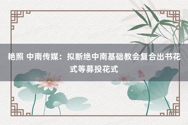 艳照 中南传媒：拟断绝中南基础教会复合出书花式等募投花式