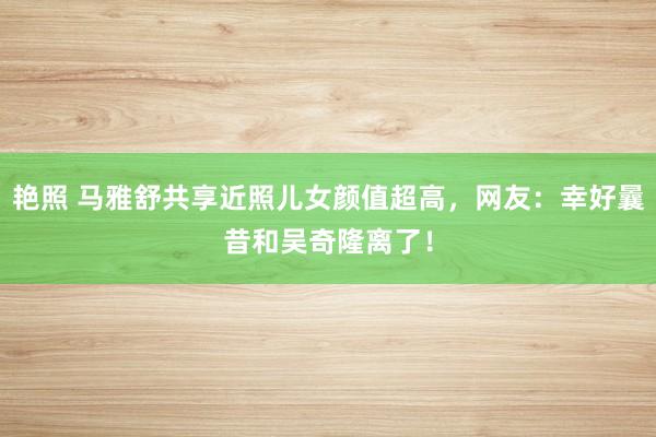 艳照 马雅舒共享近照儿女颜值超高，网友：幸好曩昔和吴奇隆离了！