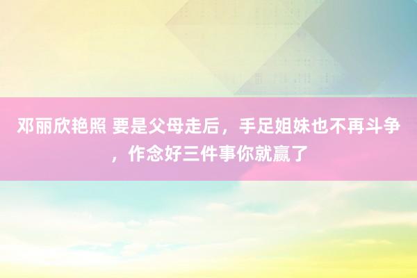 邓丽欣艳照 要是父母走后，手足姐妹也不再斗争，作念好三件事你就赢了