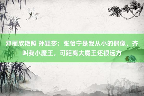 邓丽欣艳照 孙颖莎：张怡宁是我从小的偶像，齐叫我小魔王，可距离大魔王还很远方