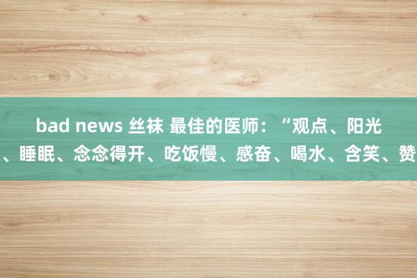 bad news 丝袜 最佳的医师：“观点、阳光、睡眠、念念得开、吃饭慢、感奋、喝水、含笑、赞