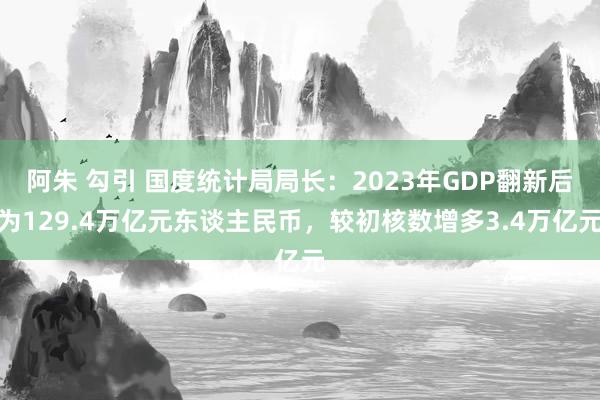 阿朱 勾引 国度统计局局长：2023年GDP翻新后为129.4万亿元东谈主民币，较初核数增多3.4万亿元