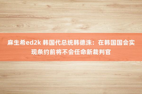 麻生希ed2k 韩国代总统韩德洙：在韩国国会实现条约前将不会任命新裁判官