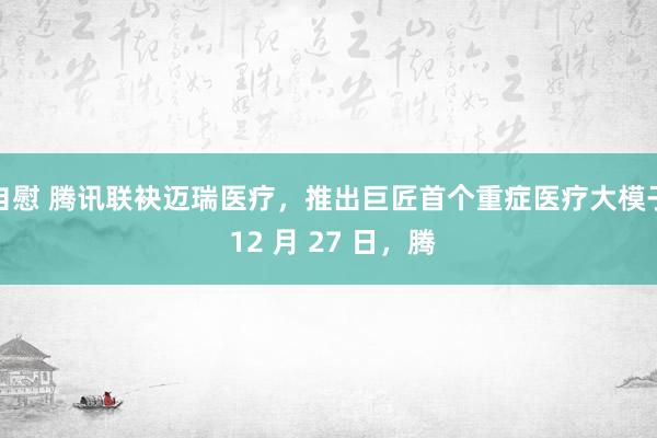 自慰 腾讯联袂迈瑞医疗，推出巨匠首个重症医疗大模子 12 月 27 日，腾