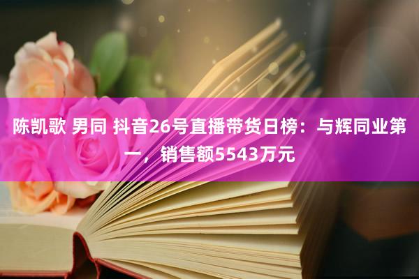 陈凯歌 男同 抖音26号直播带货日榜：与辉同业第一，销售额5543万元