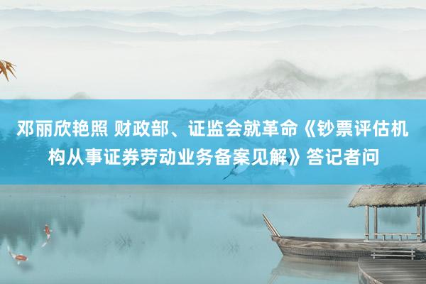 邓丽欣艳照 财政部、证监会就革命《钞票评估机构从事证券劳动业务备案见解》答记者问