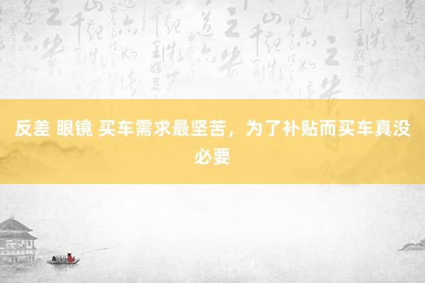 反差 眼镜 买车需求最坚苦，为了补贴而买车真没必要