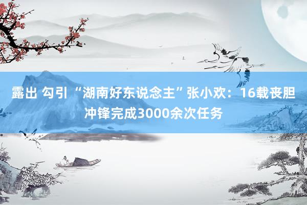 露出 勾引 “湖南好东说念主”张小欢：16载丧胆冲锋完成3000余次任务