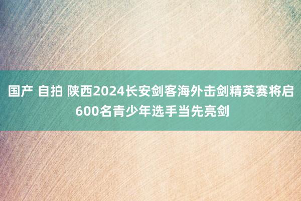 国产 自拍 陕西2024长安剑客海外击剑精英赛将启 600名青少年选手当先亮剑