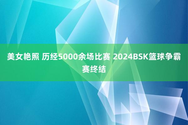 美女艳照 历经5000余场比赛 2024BSK篮球争霸赛终结