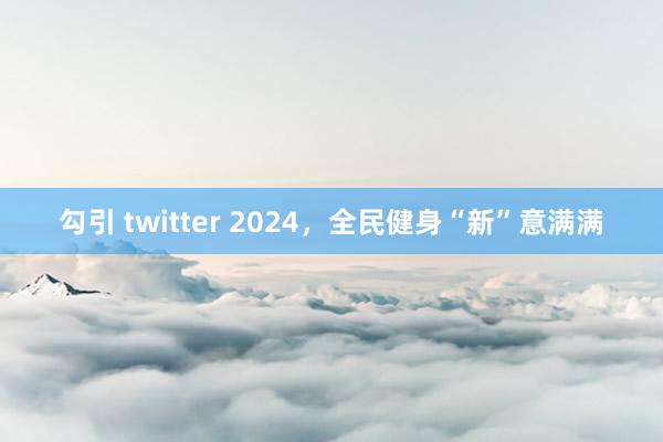 勾引 twitter 2024，全民健身“新”意满满